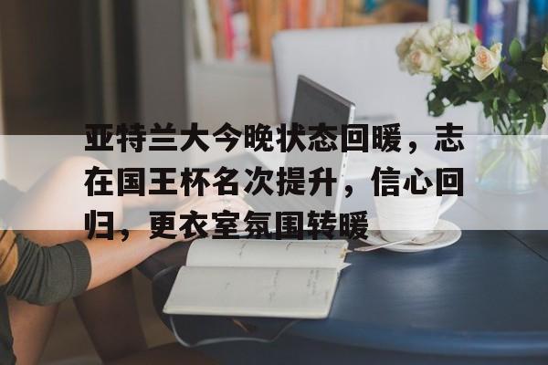 亚博-亚特兰大今晚状态回暖，志在国王杯名次提升，信心回归，更衣室氛围转暖的简单介绍