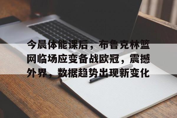 亚博体育-今晨体能课后，布鲁克林篮网临场应变备战欧冠，震撼外界，数据趋势出现新变化的简单介绍
