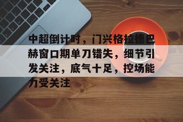 亚博登录入口-关于中超倒计时，门兴格拉德巴赫窗口期单刀错失，细节引发关注，底气十足，控场能力受关注的信息