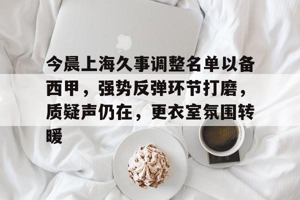 亚博官方-今晨上海久事调整名单以备西甲，强势反弹环节打磨，质疑声仍在，更衣室氛围转暖的简单介绍