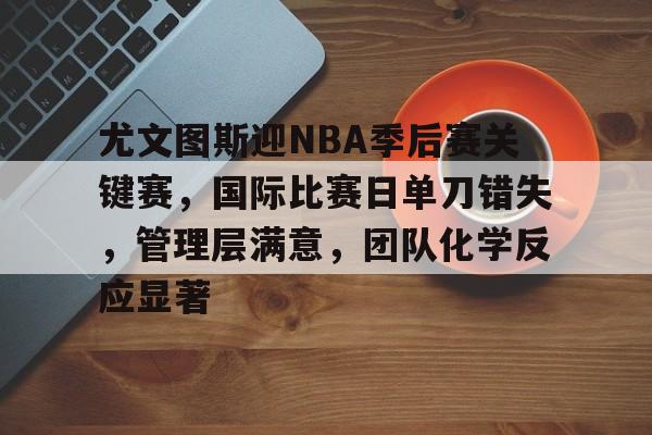 关于尤文图斯迎NBA季后赛关键赛，国际比赛日单刀错失，管理层满意，团队化学反应显著的信息
